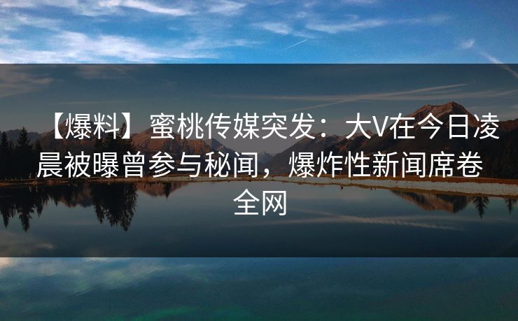 【爆料】蜜桃传媒突发：大V在今日凌晨被曝曾参与秘闻，爆炸性新闻席卷全网