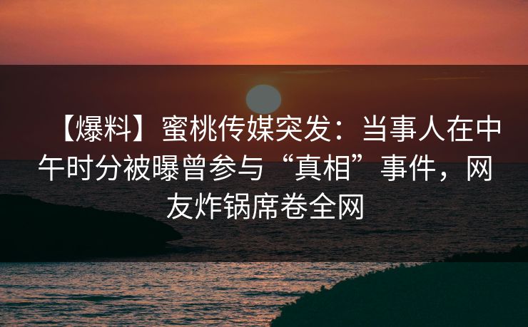【爆料】蜜桃传媒突发：当事人在中午时分被曝曾参与“真相”事件，网友炸锅席卷全网