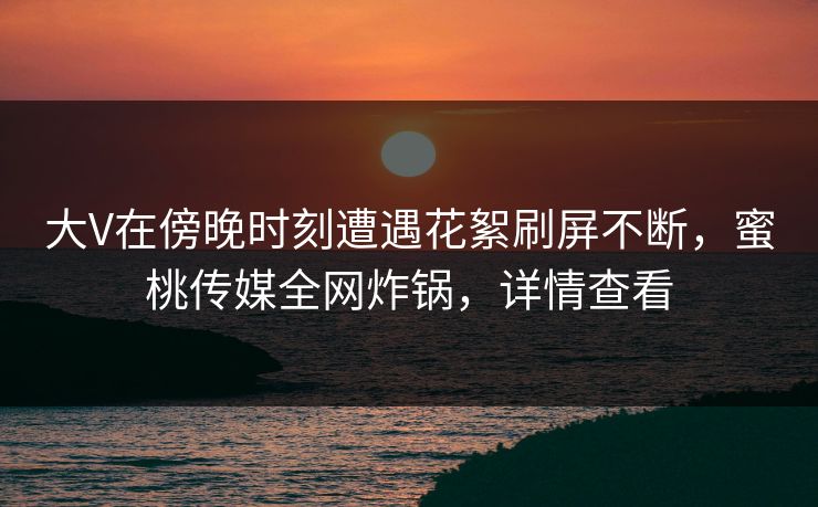 大V在傍晚时刻遭遇花絮刷屏不断，蜜桃传媒全网炸锅，详情查看