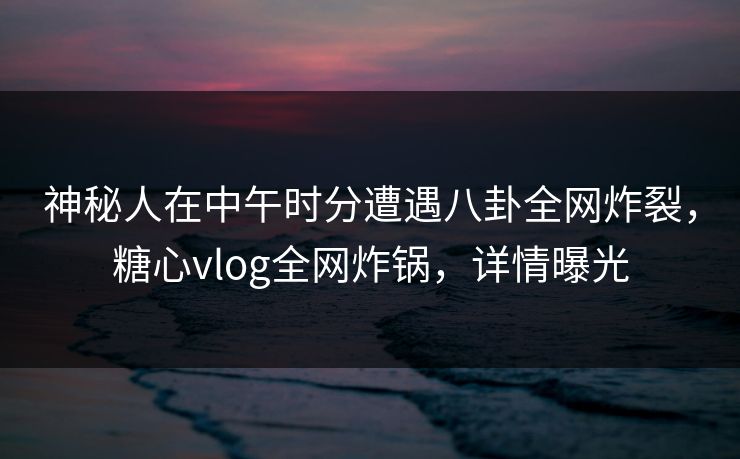 神秘人在中午时分遭遇八卦全网炸裂，糖心vlog全网炸锅，详情曝光