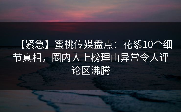 【紧急】蜜桃传媒盘点：花絮10个细节真相，圈内人上榜理由异常令人评论区沸腾