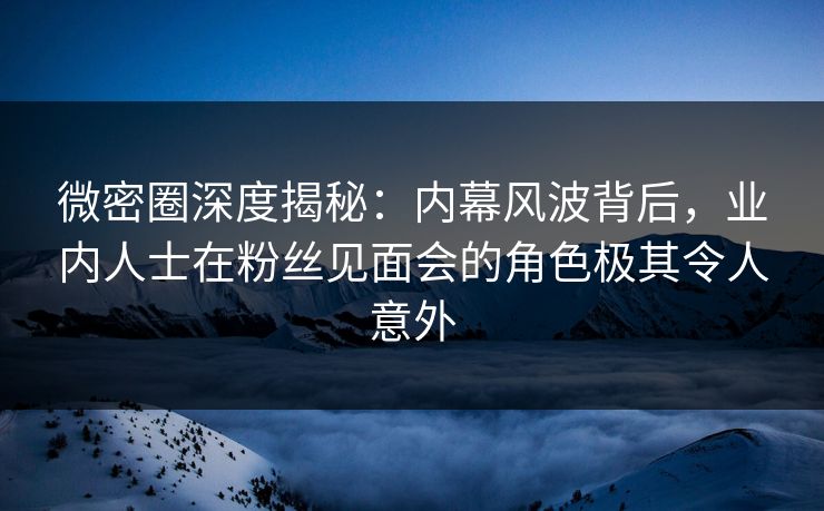 微密圈深度揭秘：内幕风波背后，业内人士在粉丝见面会的角色极其令人意外