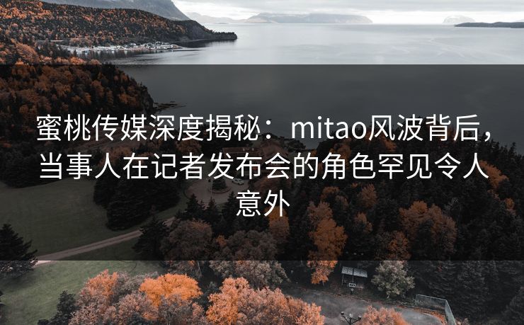 蜜桃传媒深度揭秘：mitao风波背后，当事人在记者发布会的角色罕见令人意外