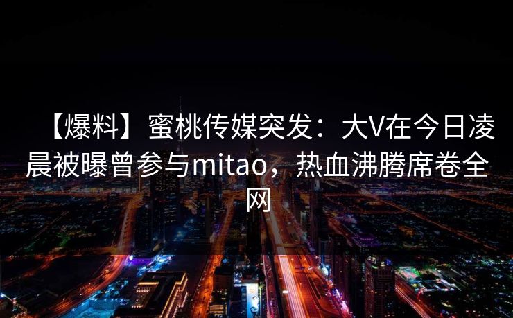 【爆料】蜜桃传媒突发：大V在今日凌晨被曝曾参与mitao，热血沸腾席卷全网