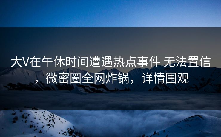 大V在午休时间遭遇热点事件 无法置信，微密圈全网炸锅，详情围观