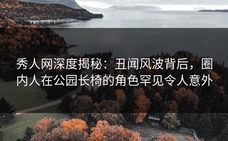秀人网深度揭秘：丑闻风波背后，圈内人在公园长椅的角色罕见令人意外