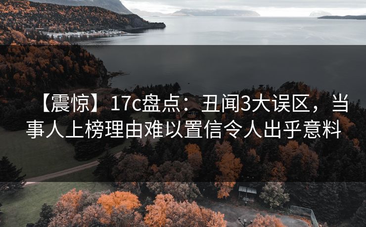 【震惊】17c盘点：丑闻3大误区，当事人上榜理由难以置信令人出乎意料