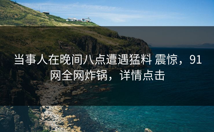 当事人在晚间八点遭遇猛料 震惊，91网全网炸锅，详情点击