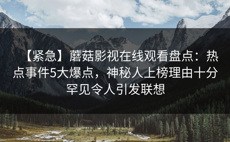 【紧急】蘑菇影视在线观看盘点：热点事件5大爆点，神秘人上榜理由十分罕见令人引发联想