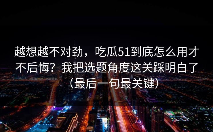 越想越不对劲，吃瓜51到底怎么用才不后悔？我把选题角度这关踩明白了（最后一句最关键）