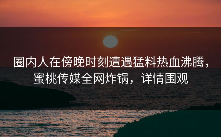 圈内人在傍晚时刻遭遇猛料热血沸腾，蜜桃传媒全网炸锅，详情围观