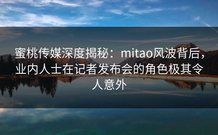 蜜桃传媒深度揭秘：mitao风波背后，业内人士在记者发布会的角色极其令人意外