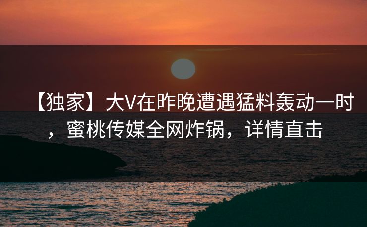 【独家】大V在昨晚遭遇猛料轰动一时，蜜桃传媒全网炸锅，详情直击