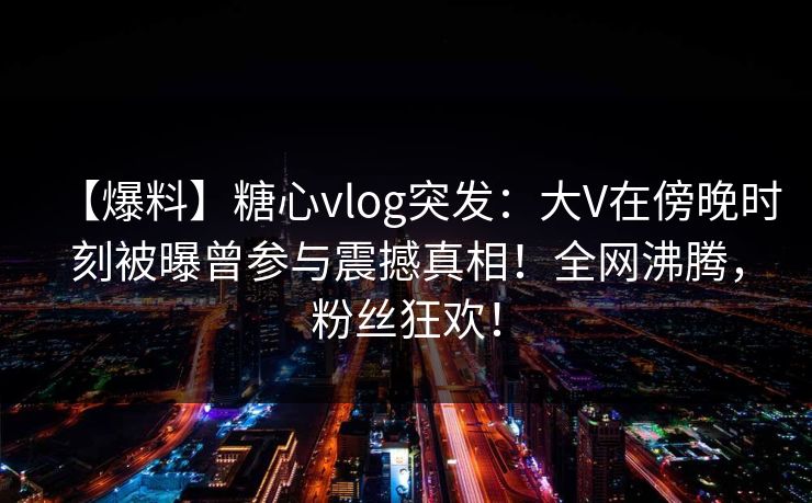 【爆料】糖心vlog突发：大V在傍晚时刻被曝曾参与震撼真相！全网沸腾，粉丝狂欢！