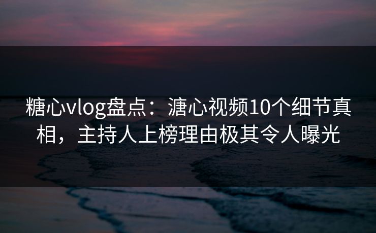 糖心vlog盘点：溏心视频10个细节真相，主持人上榜理由极其令人曝光