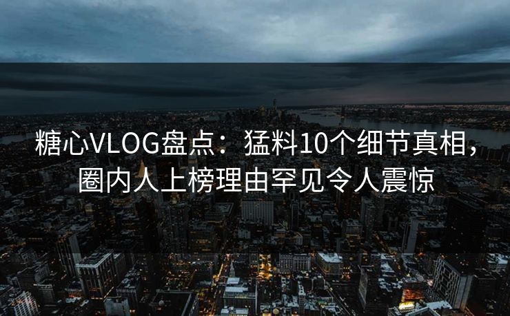 糖心VLOG盘点：猛料10个细节真相，圈内人上榜理由罕见令人震惊
