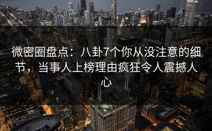 微密圈盘点：八卦7个你从没注意的细节，当事人上榜理由疯狂令人震撼人心