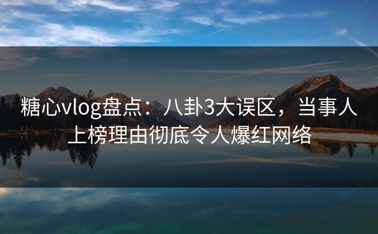 糖心vlog盘点：八卦3大误区，当事人上榜理由彻底令人爆红网络