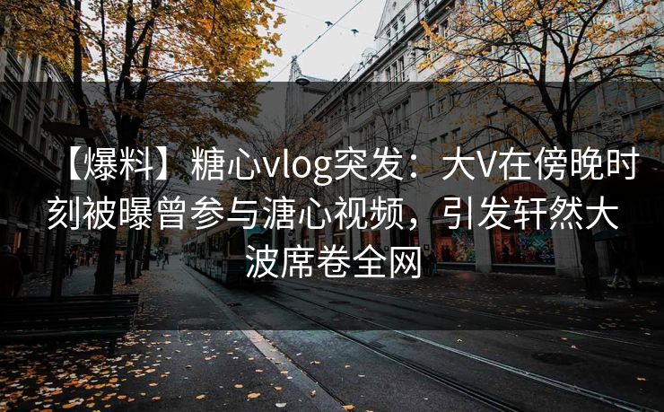 【爆料】糖心vlog突发：大V在傍晚时刻被曝曾参与溏心视频，引发轩然大波席卷全网