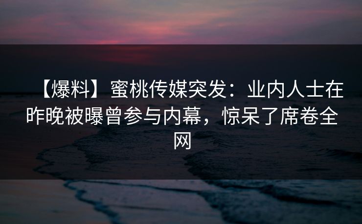 【爆料】蜜桃传媒突发:业内人士在昨晚被曝曾参与内幕,惊呆了席卷全网 【爆料】蜜桃传媒突发:业内人士在昨晚被曝曾参与内幕,惊呆了席卷全网