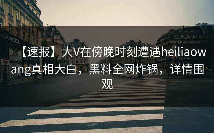 【速报】大V在傍晚时刻遭遇heiliaowang真相大白，黑料全网炸锅，详情围观