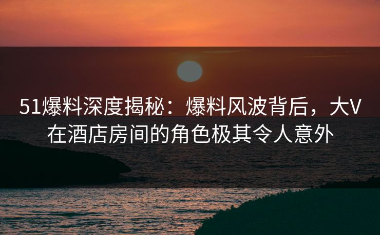 51爆料深度揭秘：爆料风波背后，大V在酒店房间的角色极其令人意外