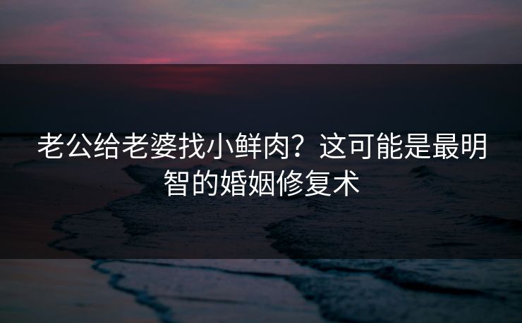 老公给老婆找小鲜肉？这可能是最明智的婚姻修复术