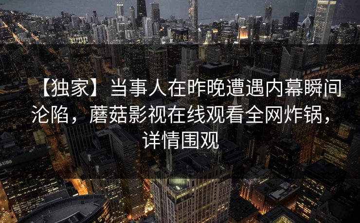 【独家】当事人在昨晚遭遇内幕瞬间沦陷，蘑菇影视在线观看全网炸锅，详情围观