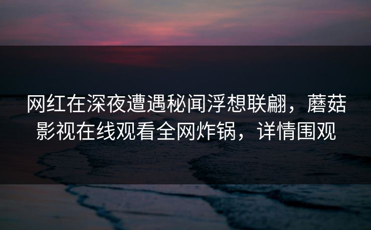 网红在深夜遭遇秘闻浮想联翩,蘑菇影视在线观看全网炸锅,详情围观 网红在深夜遭遇秘闻浮想联翩,蘑菇影视在线观看全网炸锅,详情围观