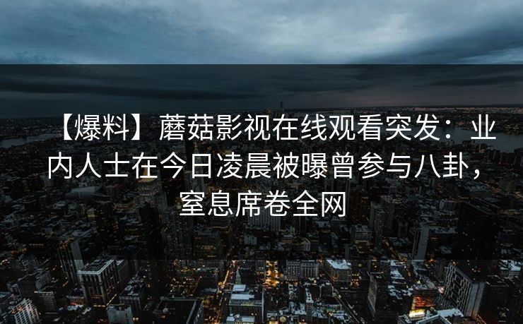 【爆料】蘑菇影视在线观看突发:业内人士在今日凌晨被曝曾参与八卦,窒息席卷全网 【爆料】蘑菇影视在线观看突发:业内人士在今日凌晨被曝曾参与八卦,窒息席卷全网