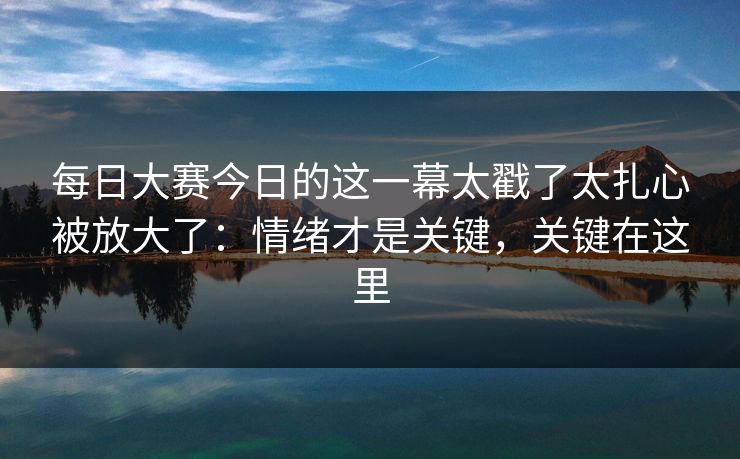 每日大赛今日的这一幕太戳了太扎心被放大了：情绪才是关键，关键在这里